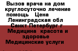 Вызов врача на дом - круглосуточно лечение помощь › Цена ­ 3 000 - Ленинградская обл., Санкт-Петербург г. Медицина, красота и здоровье » Медицинские услуги   
